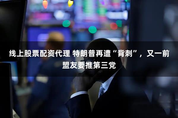 线上股票配资代理 特朗普再遭“背刺”，又一前盟友要推第三党