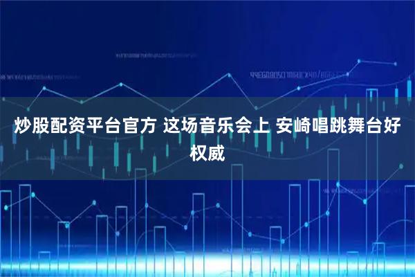 炒股配资平台官方 这场音乐会上 安崎唱跳舞台好权威