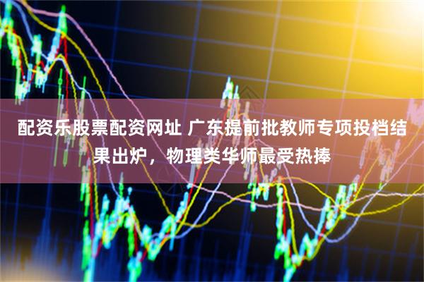 配资乐股票配资网址 广东提前批教师专项投档结果出炉，物理类华师最受热捧