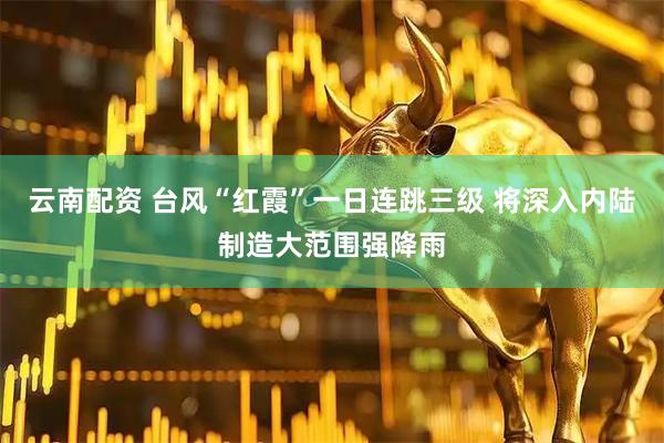 云南配资 台风“红霞”一日连跳三级 将深入内陆制造大范围强降雨