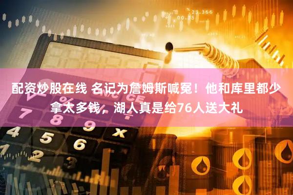 配资炒股在线 名记为詹姆斯喊冤！他和库里都少拿太多钱，湖人真是给76人送大礼