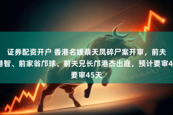 证券配资开户 香港名媛蔡天凤碎尸案开审，前夫邝港智、前家翁邝球、前夫兄长邝港杰出庭，预计要审45天