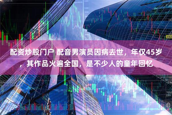 配资炒股门户 配音男演员因病去世，年仅45岁，其作品火遍全国，是不少人的童年回忆